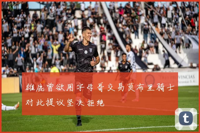 雄鹿曾欲用字母哥交易莫布里骑士对此提议坚决拒绝
