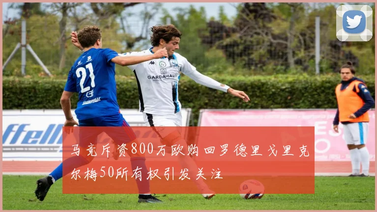 马竞斥资800万欧购回罗德里戈里克尔梅50所有权引发关注