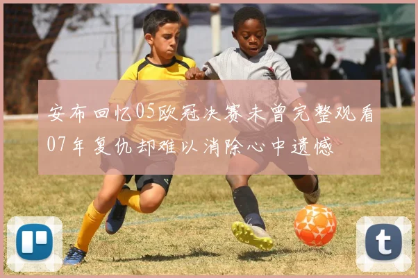 安布回忆05欧冠决赛未曾完整观看07年复仇却难以消除心中遗憾