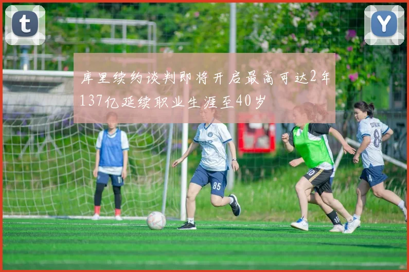 库里续约谈判即将开启最高可达2年137亿延续职业生涯至40岁