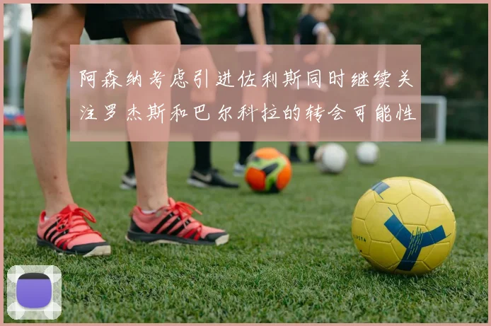 阿森纳考虑引进佐利斯同时继续关注罗杰斯和巴尔科拉的转会可能性