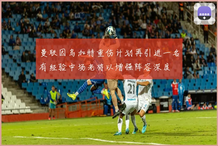 曼联因乌加特重伤计划再引进一名有经验中场老将以增强阵容深度