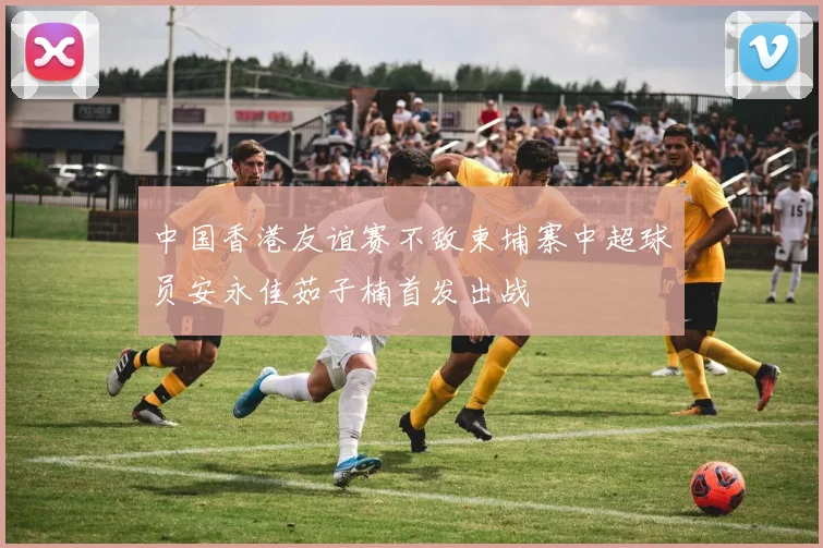 中国香港友谊赛不敌柬埔寨中超球员安永佳茹子楠首发出战