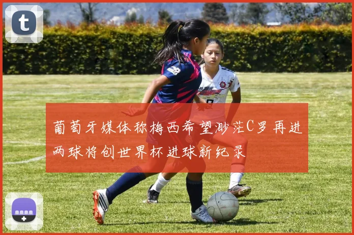 葡萄牙媒体称梅西希望渺茫C罗再进两球将创世界杯进球新纪录