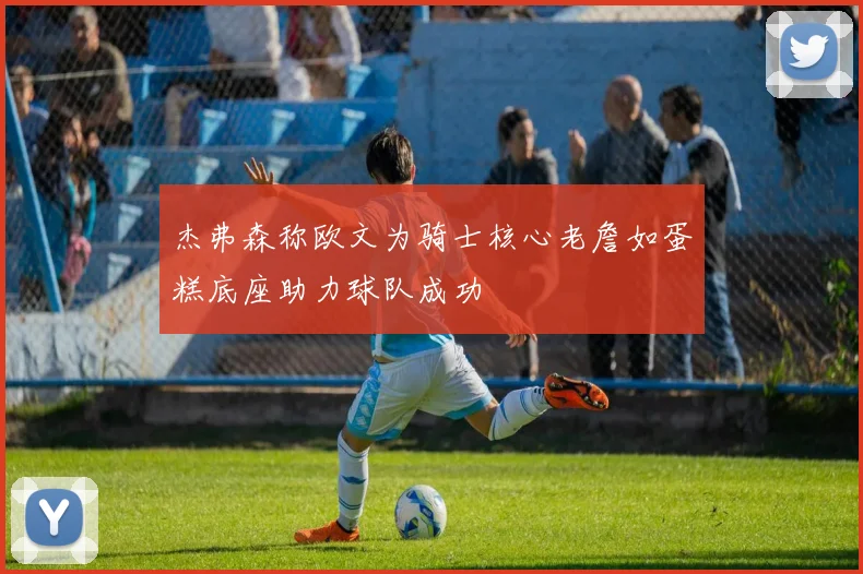 杰弗森称欧文为骑士核心老詹如蛋糕底座助力球队成功