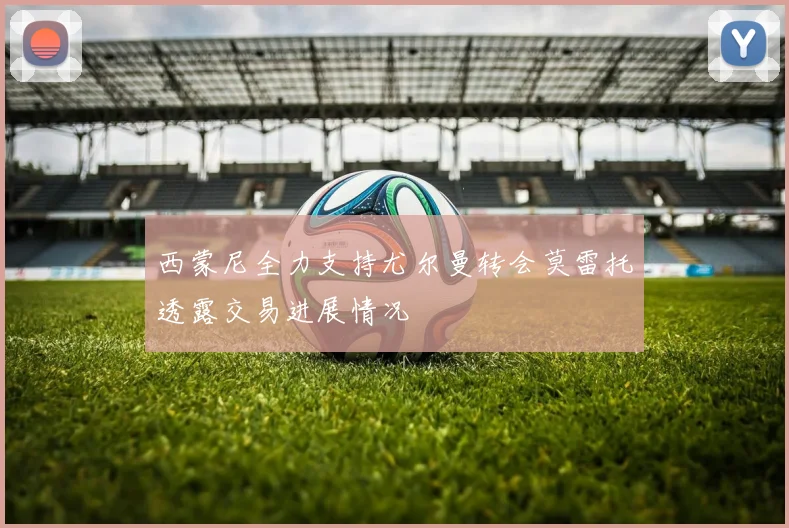 西蒙尼全力支持尤尔曼转会莫雷托透露交易进展情况