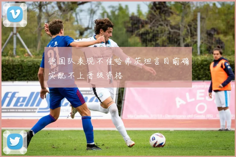 德国队表现不佳哈弗茨坦言目前确实配不上晋级资格