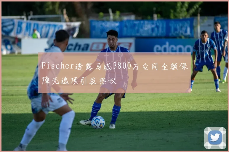 Fischer透露马威3800万合同全额保障无选项引发热议