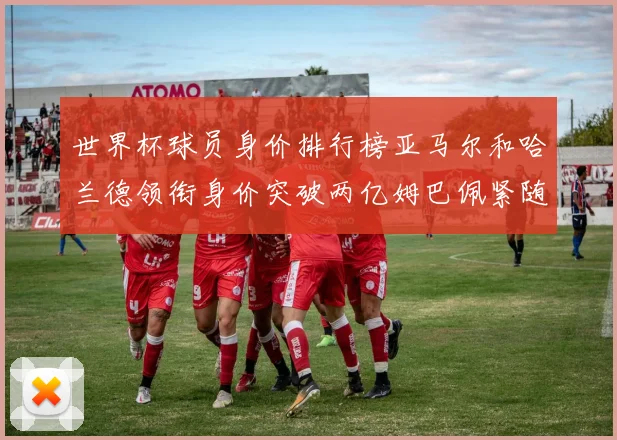 世界杯球员身价排行榜亚马尔和哈兰德领衔身价突破两亿姆巴佩紧随其后