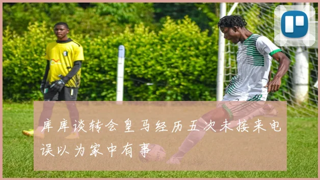 库库谈转会皇马经历五次未接来电误以为家中有事