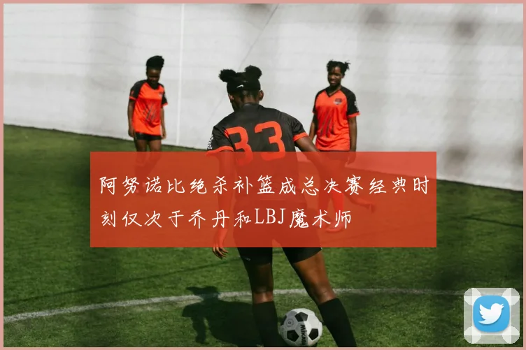 阿努诺比绝杀补篮成总决赛经典时刻仅次于乔丹和LBJ魔术师