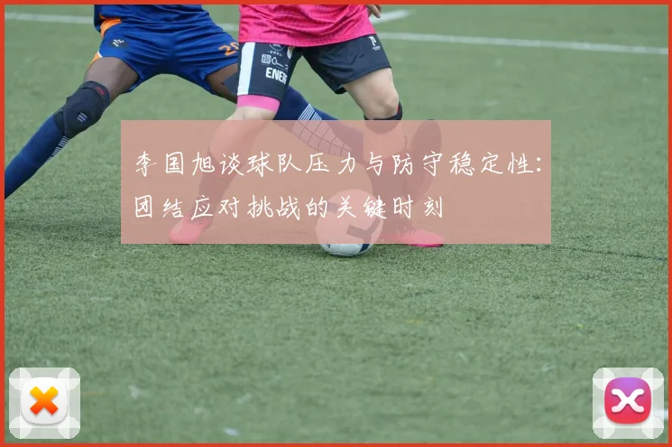 李国旭谈球队压力与防守稳定性：团结应对挑战的关键时刻
