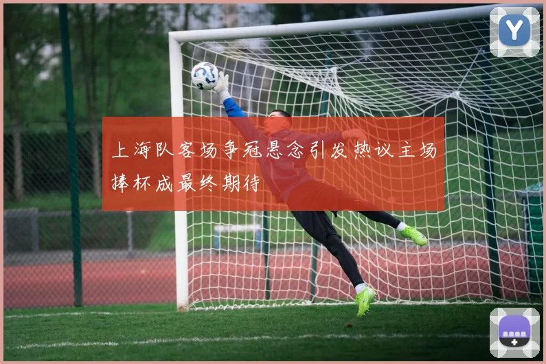 上海队客场争冠悬念引发热议主场捧杯成最终期待