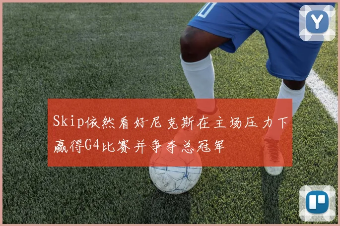 Skip依然看好尼克斯在主场压力下赢得G4比赛并争夺总冠军