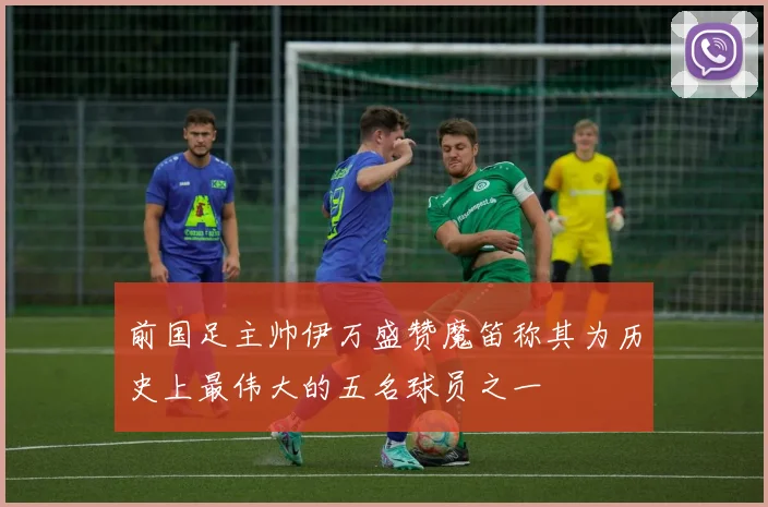 前国足主帅伊万盛赞魔笛称其为历史上最伟大的五名球员之一