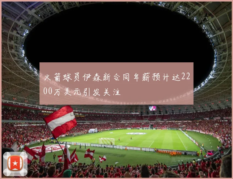 火箭球员伊森新合同年薪预计达2200万美元引发关注